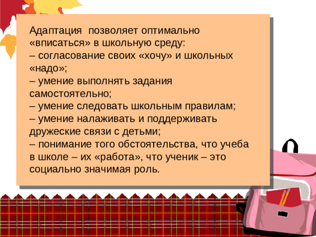 Адаптация позволяет оптимально «вписаться» в школьную среду: – согласование своих «хочу» и школьных «надо»; – умение выполнять задания самостоятельно; – умение следовать школьным правилам; – умение налаживать и поддерживать дружеские связи с детьми; – понимание того обстоятельства, что учеба в школе – их «работа», что ученик – это социально значимая роль.