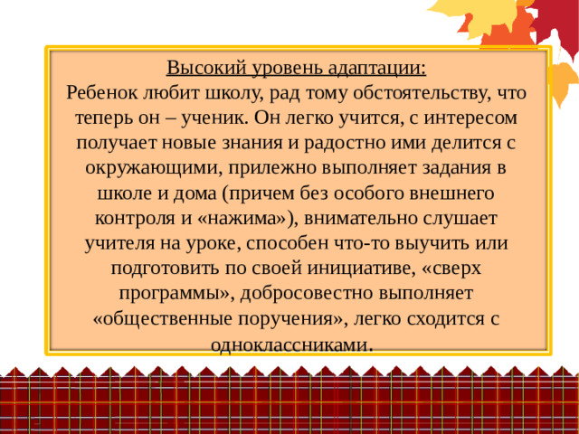 Высокий уровень адаптации:  Ребенок любит школу, рад тому обстоятельству, что теперь он – ученик. Он легко учится, с интересом получает новые знания и радостно ими делится с окружающими, прилежно выполняет задания в школе и дома (причем без особого внешнего контроля и «нажима»), внимательно слушает учителя на уроке, способен что-то выучить или подготовить по своей инициативе, «сверх программы», добросовестно выполняет «общественные поручения», легко сходится с одноклассниками .