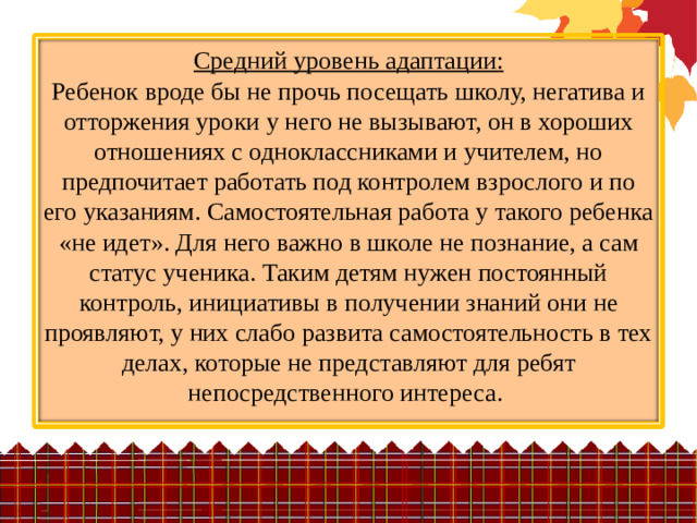 Средний уровень адаптации:  Ребенок вроде бы не прочь посещать школу, негатива и отторжения уроки у него не вызывают, он в хороших отношениях с одноклассниками и учителем, но предпочитает работать под контролем взрослого и по его указаниям. Самостоятельная работа у такого ребенка «не идет». Для него важно в школе не познание, а сам статус ученика. Таким детям нужен постоянный контроль, инициативы в получении знаний они не проявляют, у них слабо развита самостоятельность в тех делах, которые не представляют для ребят непосредственного интереса.