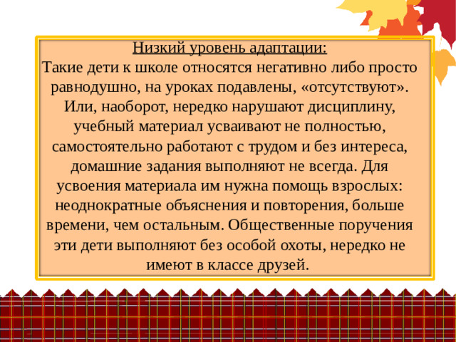 Низкий уровень адаптации:  Такие дети к школе относятся негативно либо просто равнодушно, на уроках подавлены, «отсутствуют». Или, наоборот, нередко нарушают дисциплину, учебный материал усваивают не полностью, самостоятельно работают с трудом и без интереса, домашние задания выполняют не всегда. Для усвоения материала им нужна помощь взрослых: неоднократные объяснения и повторения, больше времени, чем остальным. Общественные поручения эти дети выполняют без особой охоты, нередко не имеют в классе друзей.