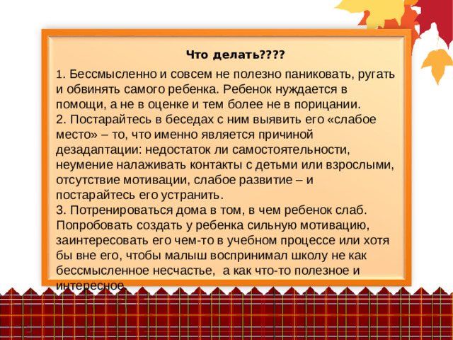 Что делать???? 1 . Бессмысленно и совсем не полезно паниковать, ругать и обвинять самого ребенка. Ребенок нуждается в помощи, а не в оценке и тем более не в порицании. 2. Постарайтесь в беседах с ним выявить его «слабое место» – то, что именно является причиной дезадаптации: недостаток ли самостоятельности, неумение налаживать контакты с детьми или взрослыми, отсутствие мотивации, слабое развитие – и постарайтесь его устранить. 3. Потренироваться дома в том, в чем ребенок слаб. Попробовать создать у ребенка сильную мотивацию, заинтересовать его чем-то в учебном процессе или хотя бы вне его, чтобы малыш воспринимал школу не как бессмысленное несчастье, а как что-то полезное и интересное.