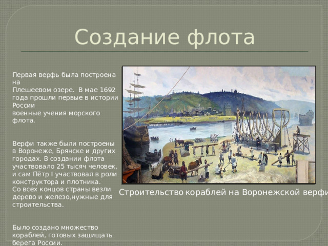 Создание флота Первая верфь была построена на Плешеевом озере. В мае 1692 года прошли первые в истории России военные учения морского флота. Верфи также были построены в Воронеже, Брянске и других городах. В создании флота участвовало 25 тысяч человек, и сам Пётр I участвовал в роли конструктора и плотника. Со всех концов страны везли дерево и железо,нужные для строительства. Было создано множество кораблей, готовых защищать берега России. Строительство  кораблей на Воронежской верфи