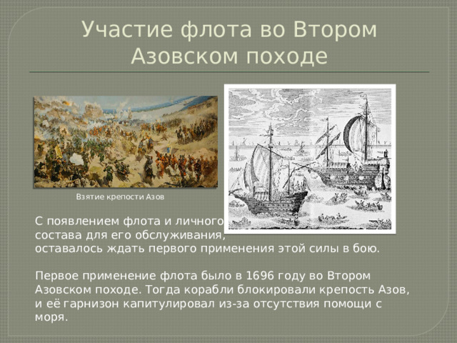 Участие флота во Втором Азовском походе Взятие крепости Азов С появлением флота и личного состава для его обслуживания, оставалось ждать первого применения этой силы в бою. Первое применение флота было в 1696 году во Втором Азовском походе. Тогда корабли блокировали крепость Азов, и её гарнизон капитулировал из-за отсутствия помощи с моря.