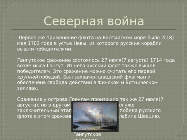Северная война  Первое же применение флота на Балтийском море было 7(18) мая 1703 года в устье Невы, из которого русские корабли вышли победителями. Гангутское сражение состоялось 27 июля(7 августа) 1714 года возле мыса Гангут. Из него русский флот также вышел победителем. Это сражение можно считать его первой крупной победой. Был захвачен шведский флагман и обеспечена свобода действий в Финском и Ботническом заливах. Сражение у острова Гренгам произошло так же 27 июля(7 августа), но в другом году – 1720. Это был уже заключительный этап Северной войны,и победа русского флота в этом сражении окончательно ослабила Швецию. Гангутское сражение