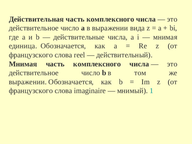Действительная часть комплексного числа  — это действительное число  a  в выражении вида z = a + bi, где a и b — действительные числа, а i — мнимая единица.  Обозначается, как a = Re z (от французского слова reel — действительный).  Мнимая часть комплексного числа  — это действительное число  b  в том же выражении. Обозначается, как b = Im z (от французского слова imaginaire — мнимый).  1