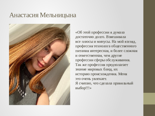 Анастасия Мельницына «Об этой профессии я думала  достаточно долго. Взвешивала  все плюсы и минусы. На мой взгляд, профессия технолога общественного  питания интересная, и более сложная и ответственная, чем другие  профессии сферы обслуживания.  Так же профессия предполагает  знание мировых блюд, их  историю происхождения. Меня  это очень увлекает.  Я считаю, что сделала правильный выбор!!!»