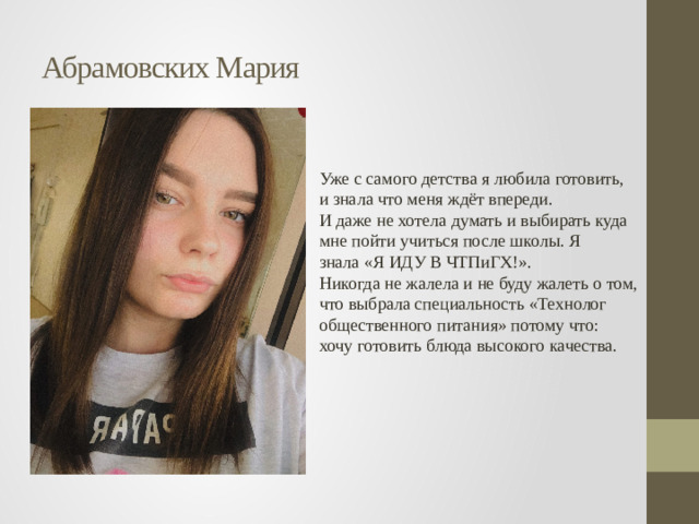 Абрамовских Мария Уже с самого детства я любила готовить, и знала что меня ждёт впереди. И даже не хотела думать и выбирать куда мне пойти учиться после школы. Я  знала «Я ИДУ В ЧТПиГХ!».  Никогда не жалела и не буду жалеть о том, что выбрала специальность «Технолог общественного питания» потому что:  хочу готовить блюда высокого качества.