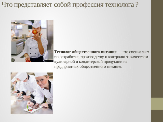 Что представляет собой профессия технолога ?   Технолог общественного питания — это специалист по разработке, производству и контролю за качеством кулинарной и кондитерской продукции на предприятиях общественного питания.