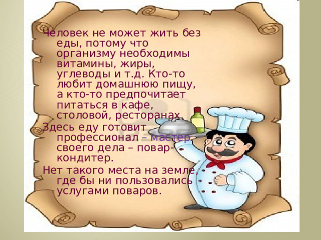 Человек не может жить без еды, потому что организму необходимы витамины, жиры, углеводы и т.д. Кто-то любит домашнюю пищу, а кто-то предпочитает питаться в кафе, столовой, ресторанах. Здесь еду готовит профессионал – мастер своего дела – повар-кондитер. Нет такого места на земле, где бы ни пользовались услугами поваров.