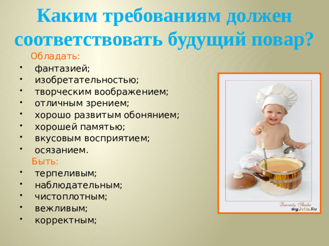 Каким требованиям должен соответствовать будущий повар?  Обладать: фантазией; изобретательностью; творческим воображением; отличным зрением; хорошо развитым обонянием; хорошей памятью; вкусовым восприятием; осязанием.   Быть: