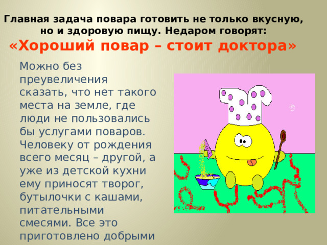 Главная задача повара готовить не только вкусную,  но и здоровую пищу. Недаром говорят:  «Хороший повар – стоит доктора»  Можно без преувеличения сказать, что нет такого места на земле, где люди не пользовались бы услугами поваров. Человеку от рождения всего месяц – другой, а уже из детской кухни ему приносят творог, бутылочки с кашами, питательными смесями. Все это приготовлено добрыми руками кулинаров.