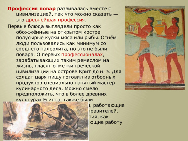 Профессия повар развивалась вместе с цивилизацией, так что можно сказать — это древнейшая профессия . Первые блюда выглядели просто как обожжённые на открытом костре полусырые куски мяса или рыбы. Огнём люди пользовались как минимум со среднего палеолита, но это не были повара. О первых профессионалах , зарабатывающих таким ремеслом на жизнь, гласят отметки греческой цивилизации на острове Крит до н. э. Для солдат царя пищу готовил из отборных продуктов специально нанятый мастер кулинарного дела. Можно смело предположить, что в более древних культурах Египта, также были профессиональные кулинары, работающие для семей знатных людей и правителей. Позже появились такие понятия, как санитарные нормы, регулирующие работу таких специалистов.…
