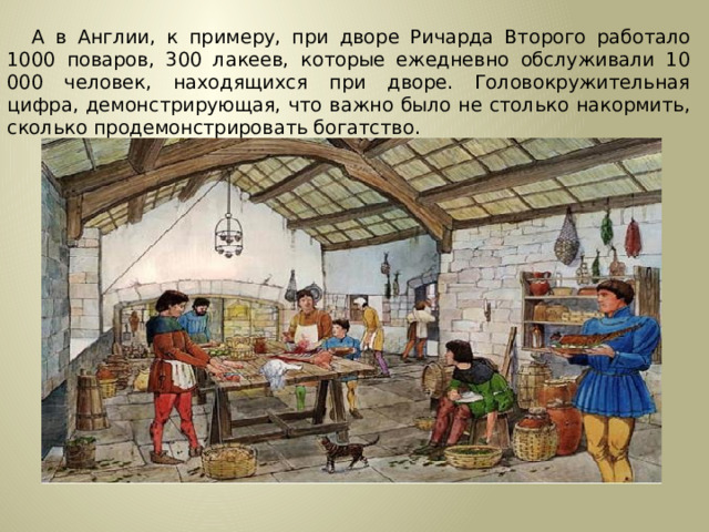 А в Англии, к примеру, при дворе Ричарда Второго работало 1000 поваров, 300 лакеев, которые ежедневно обслуживали 10 000 человек, находящихся при дворе. Головокружительная цифра, демонстрирующая, что важно было не столько накормить, сколько продемонстрировать богатство.