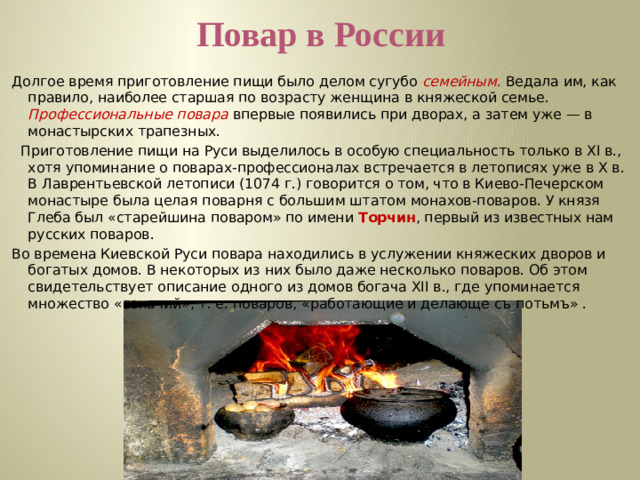 Повар в России Долгое время приготовление пищи было делом сугубо семейным . Ведала им, как правило, наиболее старшая по возрасту женщина в княжеской семье. Профессиональные  повара  впервые появились при дворах, а затем уже — в монастырских трапезных.   Приготовление пищи на Руси выделилось в особую специальность только в XI в., хотя упоминание о поварах-профессионалах встречается в летописях уже в Х в. В Лаврентьевской летописи (1074 г.) говорится о том, что в Киево-Печерском монастыре была целая поварня с большим штатом монахов-поваров. У князя Глеба был «старейшина поваром» по имени Торчин , первый из известных нам русских поваров.    Во времена Киевской Руси повара находились в услужении княжеских дворов и богатых домов. В некоторых из них было даже несколько поваров. Об этом свидетельствует описание одного из домов богача XII в., где упоминается множество «сокачий», т. е. поваров, «работающие и делающе съ потьмъ» .  