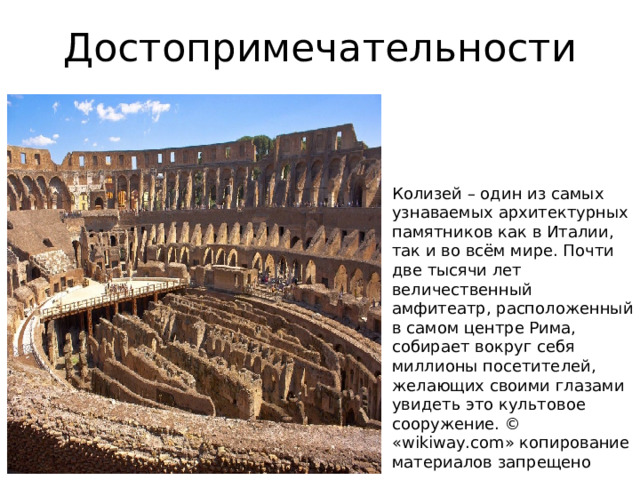 Достопримечательности Колизей – один из самых узнаваемых архитектурных памятников как в Италии, так и во всём мире. Почти две тысячи лет величественный амфитеатр, расположенный в самом центре Рима, собирает вокруг себя миллионы посетителей, желающих своими глазами увидеть это культовое сооружение. © «wikiway.com» копирование материалов запрещено