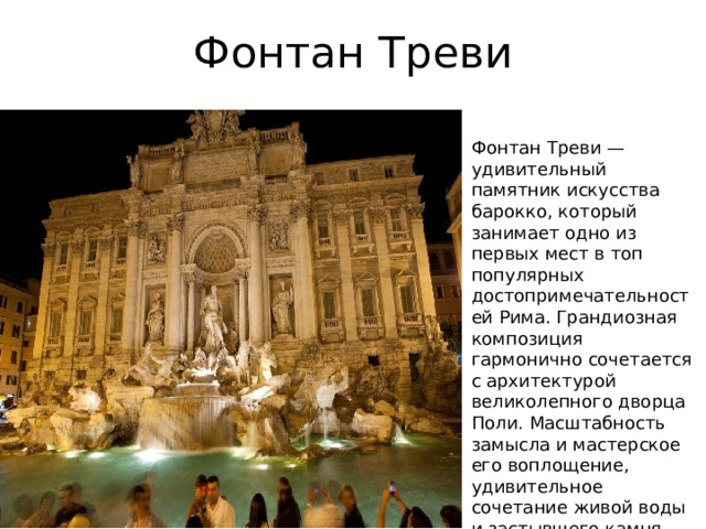 Фонтан Треви Фонтан Треви — удивительный памятник искусства барокко, который занимает одно из первых мест в топ популярных достопримечательностей Рима. Грандиозная композиция гармонично сочетается с архитектурой великолепного дворца Поли. Масштабность замысла и мастерское его воплощение, удивительное сочетание живой воды и застывшего камня создают в этом месте неповторимую ауру. © «wikiway.com» копирование материалов запрещено