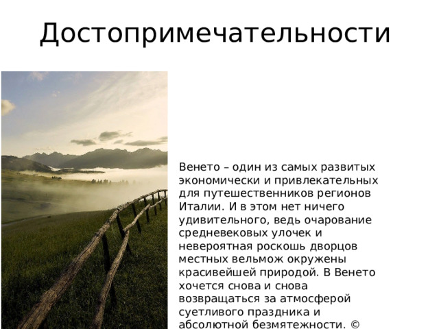 Достопримечательности Венето – один из самых развитых экономически и привлекательных для путешественников регионов Италии. И в этом нет ничего удивительного, ведь очарование средневековых улочек и невероятная роскошь дворцов местных вельмож окружены красивейшей природой. В Венето хочется снова и снова возвращаться за атмосферой суетливого праздника и абсолютной безмятежности. © «wikiway.com» копирование материалов запрещено