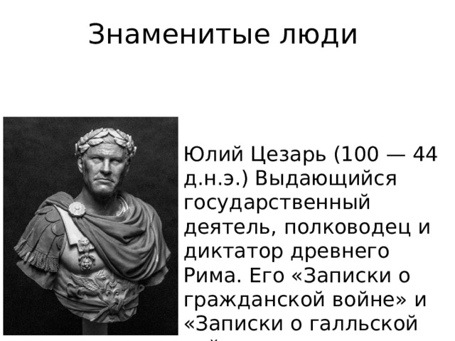 Знаменитые люди Юлий Цезарь (100 — 44 д.н.э.) Выдающийся государственный деятель, полководец и диктатор древнего Рима. Его «Записки о гражданской войне» и «Записки о галльской войне» считаются образцом латинской прозы. Родился Юлий примерно в 100 г. до н.э. Он получил прекрасное образование, в 16 лет его назначили жрецом Юпитера. Но из-за конфликтов с Суллой, чья диктатура установилась через два года, юноша был отстранен от должности.