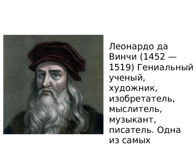 Леонардо да Винчи (1452 — 1519) Гениальный ученый, художник, изобретатель, мыслитель, музыкант, писатель. Одна из самых значимых личностей в истории эпохи Ренессанса. Человек-универсал, автор легендарной «Джоконды». Родился Леонардо в 1452 году в деревне Анкиано. Начальные знания по живописи, математике и анатомии он получил в мастерской дель Вероккьо во Флоренции, куда поступил в 14 лет.