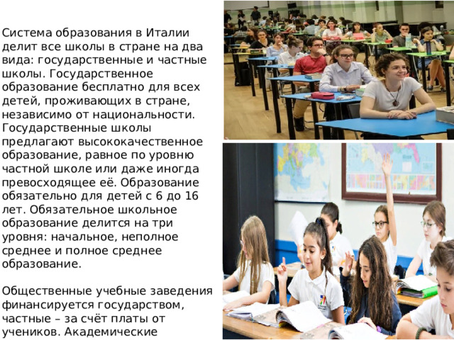 . Система образования в Италии делит все школы в стране на два вида: государственные и частные школы. Государственное образование бесплатно для всех детей, проживающих в стране, независимо от национальности. Государственные школы предлагают высококачественное образование, равное по уровню частной школе или даже иногда превосходящее её. Образование обязательно для детей с 6 до 16 лет. Обязательное школьное образование делится на три уровня: начальное, неполное среднее и полное среднее образование. Общественные учебные заведения финансируется государством, частные – за счёт платы от учеников. Академические программы обоих типов школ следуют постановлениям MIUR (Министерства образования, университетов и исследований).