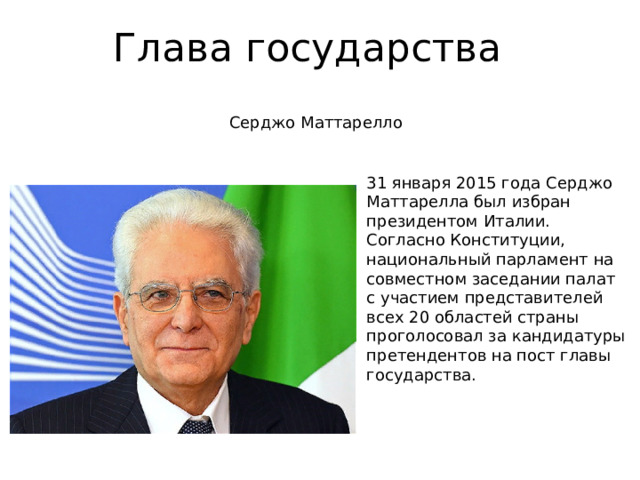 Глава государства Серджо Маттарелло 31 января 2015 года Серджо Маттарелла был избран президентом Италии. Согласно Конституции, национальный парламент на совместном заседании палат с участием представителей всех 20 областей страны проголосовал за кандидатуры претендентов на пост главы государства.